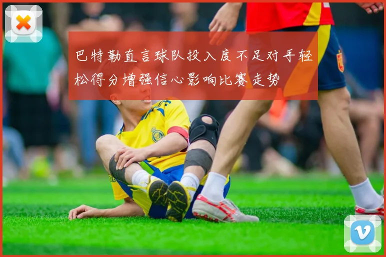巴特勒直言球队投入度不足对手轻松得分增强信心影响比赛走势