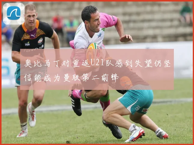 奥比马丁对重返U21队感到失望仍坚信能成为曼联第二前锋