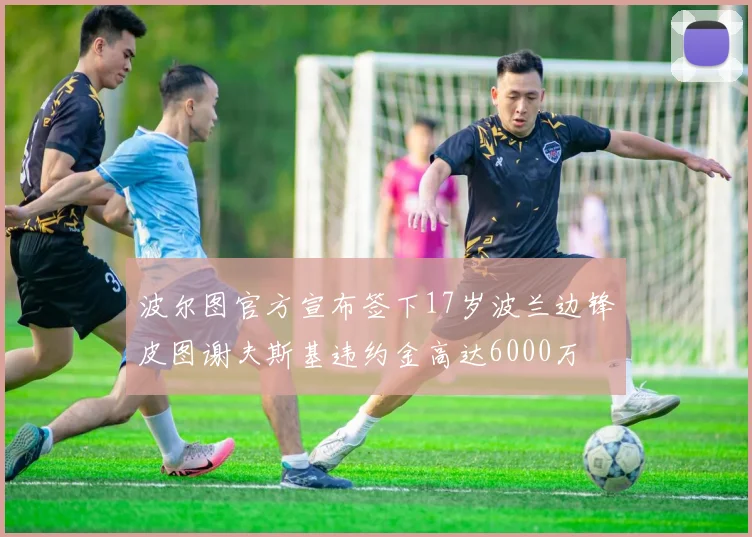 波尔图官方宣布签下17岁波兰边锋皮图谢夫斯基违约金高达6000万