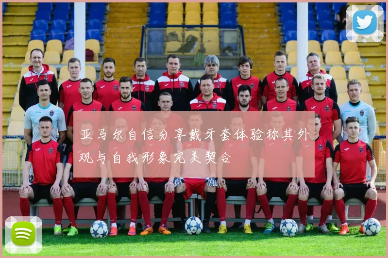 亚马尔自信分享戴牙套体验称其外观与自我形象完美契合