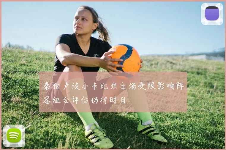泰伦卢谈小卡比尔出场受限影响阵容组合评估仍待时日