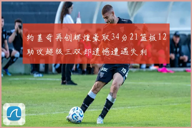 约基奇再创辉煌豪取34分21篮板12助攻超级三双却遗憾遭遇失利