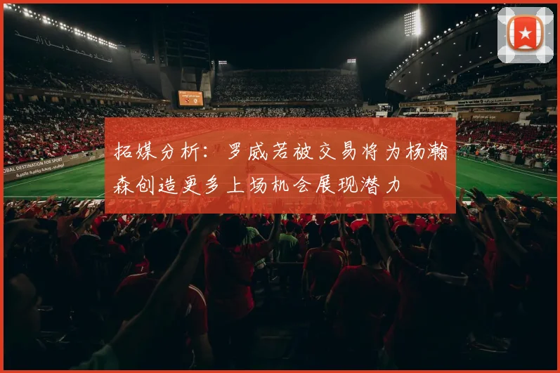 拓媒分析：罗威若被交易将为杨瀚森创造更多上场机会展现潜力