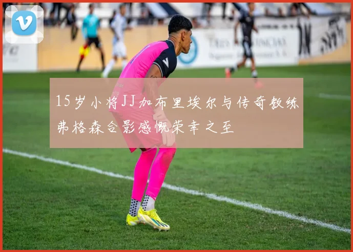 15岁小将JJ加布里埃尔与传奇教练弗格森合影感慨荣幸之至