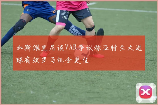 加斯佩里尼谈VAR争议称亚特兰大进球有效罗马机会更佳
