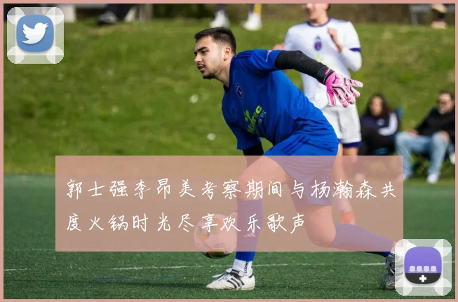 郭士强李昂美考察期间与杨瀚森共度火锅时光尽享欢乐歌声