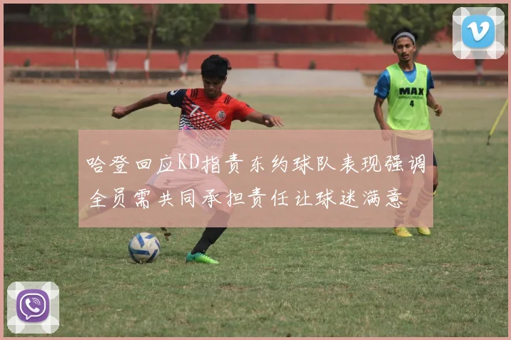 哈登回应KD指责东约球队表现强调全员需共同承担责任让球迷满意