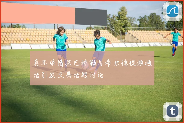 真兄弟情深巴特勒与希尔德视频通话引发交易话题讨论