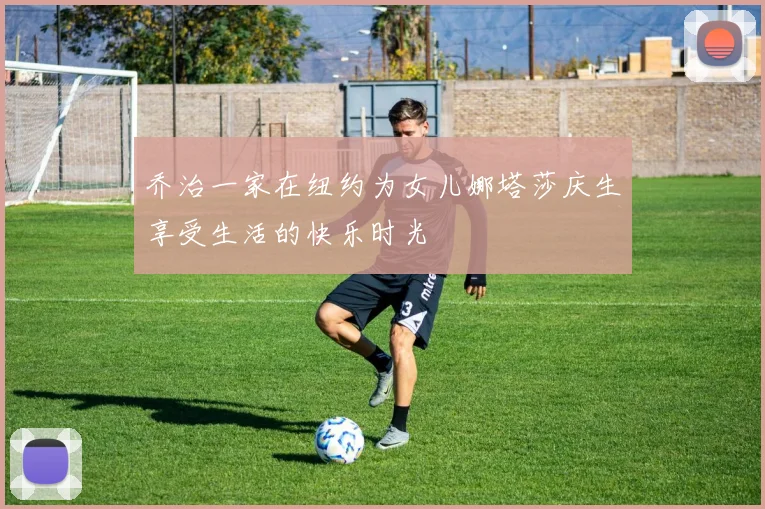 乔治一家在纽约为女儿娜塔莎庆生享受生活的快乐时光